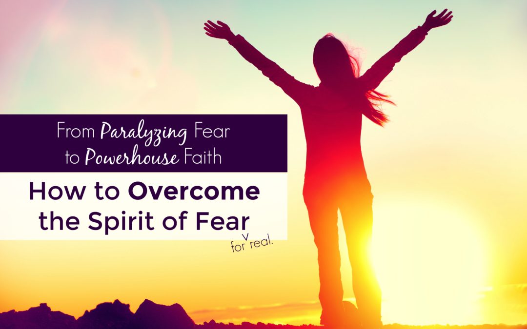 From Paralyzing Fear to Powerhouse Faith: How to Overcome the Spirit of Fear